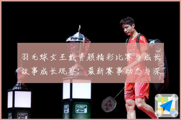 羽毛球女王戴资颖精彩比赛与成长故事成长观察：最新赛事动态与深度分析