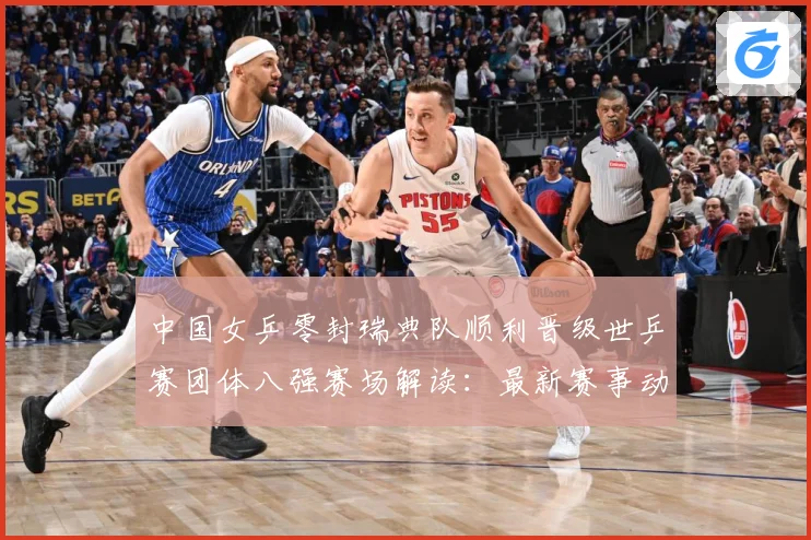 中国女乒零封瑞典队顺利晋级世乒赛团体八强赛场解读：最新赛事动态与深度分析