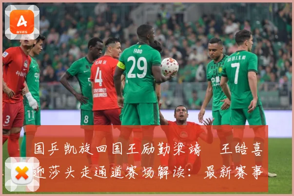 国乒凯旋回国王励勤梁靖崑王皓喜迎莎头走通道赛场解读：最新赛事动态与深度分析