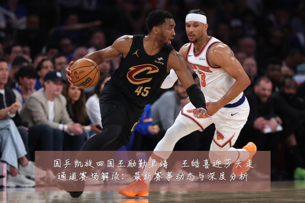 国乒凯旋回国王励勤梁靖崑王皓喜迎莎头走通道赛场解读:最新赛事动态与深度分析