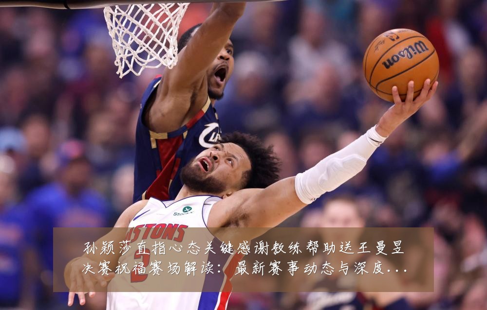 孙颖莎直指心态关键感谢教练帮助送王曼昱决赛祝福赛场解读：最新赛事动态与深度分析